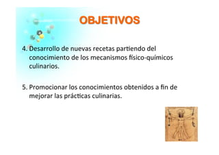 OOBBJJEETTIIVVOOSS	
  
4. Desarrollo	
  de	
  nuevas	
  recetas	
  par�endo	
  del	
  
conocimiento	
  de	
  los	
  mecanismos	
  �sico-­‐químicos	
  
culinarios.	
  
5. Promocionar	
  los	
  conocimientos	
  obtenidos	
  a	
  ﬁn	
  de	
  
mejorar	
  las	
  prác�cas	
  culinarias.	
  
 
