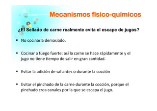 MMeeccaanniissmmooss ffííssiiccoo--qquuíímmiiccooss
	
  
§  No	
  cocinarla	
  demasiado.	
  
	
  
§  Cocinar	
  a	
  fuego	
  fuerte:	
  así	
  la	
  carne	
  se	
  hace	
  rápidamente	
  y	
  el	
  
jugo	
  no	
  �ene	
  �empo	
  de	
  salir	
  en	
  gran	
  can�dad.	
  	
  
§  Evitar	
  la	
  adición	
  de	
  sal	
  antes	
  o	
  durante	
  la	
  cocción	
  	
  
§  Evitar	
  el	
  pinchado	
  de	
  la	
  carne	
  durante	
  la	
  cocción,	
  porque	
  el	
  
pinchado	
  crea	
  canales	
  por	
  la	
  que	
  se	
  escapa	
  el	
  jugo.	
  	
  	
  
	
  
¿El Sellado de carne realmente evita el escape de jugos?
 