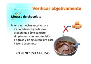 VVeerriiffiiccaarr oobbjjeettiivvaammeennttee
Mousse	
  de	
  chocolate	
  	
  
	
  
Mientras	
  muchas	
  recetas	
  para	
  
elaborarlo	
  incluyen	
  huevo,	
  
asegura	
  que	
  éste	
  consiste	
  
simplemente	
  en	
  una	
  emulsión	
  
de	
  grasa	
  y	
  de	
  agua	
  con	
  aire	
  para	
  
hacerlo	
  espumoso.	
  	
  
NO	
  SE	
  NECESITA	
  HUEVO	
  
X
 
