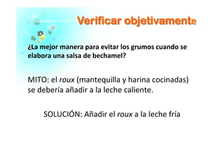 VVeerriiffiiccaarr oobbjjeettiivvaammeenntte	
  
¿La	
  mejor	
  manera	
  para	
  evitar	
  los	
  grumos	
  cuando	
  se	
  
elabora	
  una	
  salsa	
  de	
  bechamel?	
  	
  
	
  
MITO:	
  el	
  roux	
  (mantequilla	
  y	
  harina	
  cocinadas)	
  
se	
  debería	
  añadir	
  a	
  la	
  leche	
  caliente.	
  	
  
	
  
SOLUCIÓN:	
  Añadir	
  el	
  roux	
  a	
  la	
  leche	
  fría	
  
 