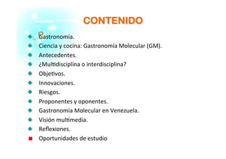 CCOONNTTEENNIIDDOO
�   Gastronomía.	
  
�   Ciencia	
  y	
  cocina:	
  Gastronomía	
  Molecular	
  (GM).	
  
�   Antecedentes.	
  
�   ¿Mul�disciplina	
  o	
  interdisciplina?	
  
�   Obje�vos.	
  
�   Innovaciones.	
  
�   Riesgos.	
  
�   Proponentes	
  y	
  oponentes.	
  
�   Gastronomía	
  Molecular	
  en	
  Venezuela.	
  
�   Visión	
  mul�media.	
  
�   Reﬂexiones.	
  
�   Oportunidades	
  de	
  estudio	
  
 