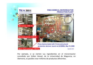 Por	
   ejemplo,	
   si	
   se	
   vierten	
   sus	
   ingredientes	
   en	
   el	
   microrreactor	
  
concebido	
   por	
   Volker	
   Hessel,	
   de	
   la	
   Universidad	
   de	
   Maguncia,	
   en	
  
Alemania,	
  es	
  posible	
  crear	
  millones	
  de	
  productos	
  diferentes.	
  	
  
 