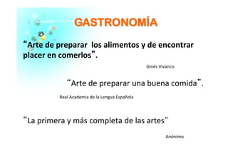 GGAASSTTRROONNOOMMÍÍAA
““Arte	
  de	
  preparar	
  	
  los	
  alimentos	
  y	
  de	
  encontrar	
  
placer	
  en	
  comerlos””.	
  
	
  
	
  
“Arte	
  de	
  preparar	
  una	
  buena	
  comida”.	
  
	
  
	
  
“La	
  primera	
  y	
  más	
  completa	
  de	
  las	
  artes”	
  
	
  
Ginés	
  Vivanco	
  
Real	
  Academia	
  de	
  la	
  Lengua	
  Española	
  
Anónimo	
  
 