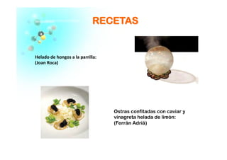 RREECCEETTAASS
Helado	
  de	
  hongos	
  a	
  la	
  parrilla:	
  
(Joan	
  Roca)	
  
Ostras confitadas con caviar y
vinagreta helada de limón:
(Ferrán Adriá)
 