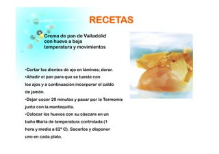 RREECCEETTAASS
Crema de pan de Valladolid
con huevo a baja
temperatura y movimientos
 Cortar los dientes de ajo en láminas; dorar.
 Añadir el pan para que se tueste con
los ajos y a continuación incorporar el caldo
de jamón.
 Dejar cocer 20 minutos y pasar por la Termomix
junto con la mantequilla.
 Colocar los huevos con su cáscara en un
baño María de temperatura controlada (1
hora y media a 62º C). Sacarlos y disponer
uno en cada plato.
 