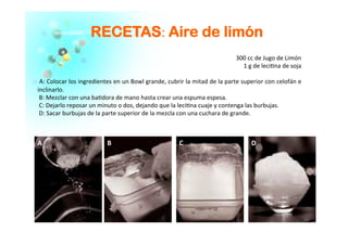 RREECCEETTAASS:	
  AAiirree ddee lliimmóónn
	
  
	
  	
  	
  	
  300	
  cc	
  de	
  Jugo	
  de	
  Limón	
  
	
  	
  	
  	
  1	
  g	
  de	
  leci�na	
  de	
  soja	
  
	
  
	
  A:	
  Colocar	
  los	
  ingredientes	
  en	
  un	
  Bowl	
  grande,	
  cubrir	
  la	
  mitad	
  de	
  la	
  parte	
  superior	
  con	
  celofán	
  e	
  
inclinarlo.	
  
	
  B:	
  Mezclar	
  con	
  una	
  ba�dora	
  de	
  mano	
  hasta	
  crear	
  una	
  espuma	
  espesa.	
  
	
  C:	
  Dejarlo	
  reposar	
  un	
  minuto	
  o	
  dos,	
  dejando	
  que	
  la	
  leci�na	
  cuaje	
  y	
  contenga	
  las	
  burbujas.	
  
	
  D:	
  Sacar	
  burbujas	
  de	
  la	
  parte	
  superior	
  de	
  la	
  mezcla	
  con	
  una	
  cuchara	
  de	
  grande.	
  
	
  
A	
   B	
   C	
   D	
  
 