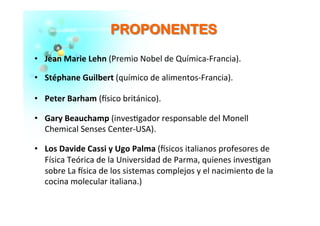 PPRROOPPOONNEENNTTEESS	
  
  Jean	
  Marie	
  Lehn	
  (Premio	
  Nobel	
  de	
  Química-­‐Francia).	
  
  Stéphane	
  Guilbert	
  (químico	
  de	
  alimentos-­‐Francia).	
  	
  
  Peter	
  Barham	
  (�sico	
  británico).	
  
  Gary	
  Beauchamp	
  (inves�gador	
  responsable	
  del	
  Monell	
  
Chemical	
  Senses	
  Center-­‐USA).	
  
  Los	
  Davide	
  Cassi	
  y	
  Ugo	
  Palma	
  (�sicos	
  italianos	
  profesores	
  de	
  
Física	
  Teórica	
  de	
  la	
  Universidad	
  de	
  Parma,	
  quienes	
  inves�gan	
  
sobre	
  La	
  �sica	
  de	
  los	
  sistemas	
  complejos	
  y	
  el	
  nacimiento	
  de	
  la	
  
cocina	
  molecular	
  italiana.)	
  
 