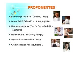 PPRROOPPOONNEENNTTEESS	
  
�   Pierre	
  Gagnaire	
  (Paris,	
  Londres,	
  Tokyo).	
  
�   Ferran	
  Adrià	
  ("el	
  Bulli"	
  en	
  Rosas,	
  España).	
  	
  
�   Heston	
  Blumenthal	
  (The	
  Fat	
  Duck	
  -­‐Berkshire,	
  
	
  	
  	
  	
  	
  	
  Inglaterra).	
  
�   Homaro	
  Cantu	
  en	
  Moto	
  (Chicago).	
  
�   Wylie	
  Dufresne	
  en	
  wd-­‐50	
  (NYC).	
  	
  
�   Grant	
  Achatz	
  en	
  Alinea	
  (Chicago).	
  
 