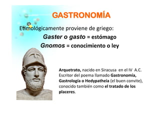 E�mológicamente	
  proviene	
  de	
  griego:	
  
Gaster o gasto =	
  estómago	
  	
  
Gnomos =	
  conocimiento	
  o	
  ley	
  
	
  
	
  
GGAASSTTRROONNOOMMÍÍAA	
  
Arquetrato,	
  nacido	
  en	
  Siracusa	
  	
  en	
  el	
  IV	
  	
  A.C.	
  	
  
Escritor	
  del	
  poema	
  llamado	
  Gastronomía,	
  
Gastrología	
  o	
  Hedypatheia	
  (el	
  buen	
  convite),	
  	
  
conocido	
  también	
  como	
  el	
  tratado	
  de	
  los	
  
placeres.	
  
 