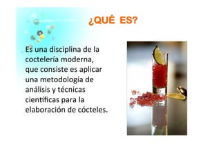 ¿¿QQUUÉÉ EESS??
Es	
  una	
  disciplina	
  de	
  la	
  
coctelería	
  moderna,	
  
que	
  consiste	
  es	
  aplicar	
  
una	
  metodología	
  de	
  
análisis	
  y	
  técnicas	
  
cien�ﬁcas	
  para	
  la	
  
elaboración	
  de	
  cócteles.	
  
 