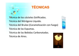 TTÉÉCCNNIICCAASS
Técnica	
  de	
  los	
  cócteles	
  Geliﬁcados.	
  
Técnica	
  del	
  Nitrógeno	
  Líquido.	
  
Técnica	
  del	
  Brulee	
  (Caramelización	
  con	
  fuego)	
  
Técnica	
  de	
  las	
  Espumas.	
  
Técnica	
  de	
  las	
  Bebidas	
  Carbonatadas.	
  
Técnica	
  de	
  Aires.	
  
 