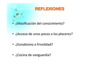 RREEFFLLEEXXIIOONNEESS	
  
  ¿Masiﬁcación	
  del	
  conocimiento?	
  
  ¿Acceso	
  de	
  unos	
  pocos	
  a	
  los	
  placeres?	
  
  ¿Esnobismo	
  o	
  frivolidad?	
  
  ¿Cocina	
  de	
  vanguardia?	
  
 