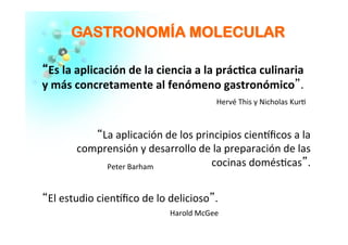 GGAASSTTRROONNOOMMÍÍAA MMOOLLEECCUULLAARR	
  
““Es	
  la	
  aplicación	
  de	
  la	
  ciencia	
  a	
  la	
  prác�ca	
  culinaria	
  
y	
  más	
  concretamente	
  al	
  fenómeno	
  gastronómico”.	
  	
  
	
  
	
  
“La	
  aplicación	
  de	
  los	
  principios	
  cien�ﬁcos	
  a	
  la	
  
comprensión	
  y	
  desarrollo	
  de	
  la	
  preparación	
  de	
  las	
  
cocinas	
  domés�cas”.	
  	
  
	
  
“El	
  estudio	
  cien�ﬁco	
  de	
  lo	
  delicioso”.	
  	
  
Peter	
  Barham	
  
	
  
Hervé	
  This	
  y	
  Nicholas	
  Kur�	
  
	
  
Harold	
  McGee	
  
 