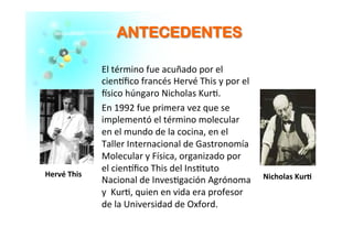 AANNTTEECCEEDDEENNTTEESS	
  
El	
  término	
  fue	
  acuñado	
  por	
  el	
  
cien�ﬁco	
  francés	
  Hervé	
  This	
  y	
  por	
  el	
  
�sico	
  húngaro	
  Nicholas	
  Kur�.	
  
En	
  1992	
  fue	
  primera	
  vez	
  que	
  se	
  
implementó	
  el	
  término	
  molecular	
  
en	
  el	
  mundo	
  de	
  la	
  cocina,	
  en	
  el	
  
Taller	
  Internacional	
  de	
  Gastronomía	
  
Molecular	
  y	
  Física,	
  organizado	
  por	
  	
  
el	
  cien�ﬁco	
  This	
  del	
  Ins�tuto	
  
Nacional	
  de	
  Inves�gación	
  Agrónoma	
  
y	
  	
  Kur�,	
  quien	
  en	
  vida	
  era	
  profesor	
  
de	
  la	
  Universidad	
  de	
  Oxford.	
  
	
  
Hervé	
  This	
  	
  
	
  
Nicholas	
  Kur�	
  
	
  
 