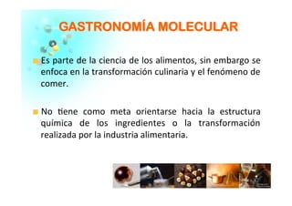 GGAASSTTRROONNOOMMÍÍAA MMOOLLEECCUULLAARR	
  
�   Es	
  parte	
  de	
  la	
  ciencia	
  de	
  los	
  alimentos,	
  sin	
  embargo	
  se	
  
enfoca	
  en	
  la	
  transformación	
  culinaria	
  y	
  el	
  fenómeno	
  de	
  
comer.	
  	
  
	
  
�   No	
   �ene	
   como	
   meta	
   orientarse	
   hacia	
   la	
   estructura	
  
química	
   de	
   los	
   ingredientes	
   o	
   la	
   transformación	
  
realizada	
  por	
  la	
  industria	
  alimentaria.	
  	
  
 