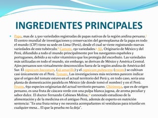 INGREDIENTES PRINCIPALESPapa, mas de 2,500 variedades registradas de papas nativas de la región andina peruana.7 El centro mundial de investigaciones y conservación del germoplasma de la papa en todo el mundo (CIP) tiene su sede en Lima (Perú), desde el cual se viene registrando nuevas variedades de este tubérculo.8Camote, 150 variedades.9Ají, Originario de México y del Perú, difundido a todo el mundo principalmente por los navegantes españoles y portugueses, debido a su valor vitamínico que los protegía del escorbuto. Las variedades más utilizadas en todo el mundo, sin embargo, se derivan de México y América Central. Ajíes peruanos son virtualmente desconocidos fuera de la región andina de América del Sur. El capsicumbaccatum, (ají amarillo) y el capsicumpubescens (rocoto) se cultivan casi únicamente en el Perú. Tomate, Las investigaciones más recientes parecen indicar que el origen del tomate estuvo en el actual territorio del Perú y, en todo caso, sería una planta de domesticación paralela en México (de donde tomó el nombre) y en el Perú. Frutos, 650 especies originarias del actual territorio peruano. Chirimoya, que es de origen peruano, es una fruta de cáscara verde con una pulpa blanca jugosa, de aroma peculiar y sabor dulce. El doctor Fernando Cabieses Molina,10 connotado estudioso de la alimentación y de la medicina en el antiguo Perú, además de experto en nutrición sentencia: "Es una fruta reina y no necesita acompañantes ni vestiduras para triunfar en cualquier mesa… El que la prueba no la deja".