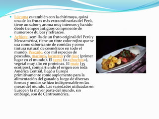 Lúcuma es también con la chirimoya, quizá una de las frutas más extraordinarias del Perú, tiene un sabor y aroma muy intensos y ha sido desde tiempos antiguos componente de numerosos dulces y refrescos.Achiote, semilla de un fruto original del Perú y Mesoamérica, tiene un tinte color rojizo que se usa como saborizante de comidas y como tintura natural de cosméticos en todo el mundo. Pescado, dos mil especies de pescados, marinos, lacustres y de ríos; (primer lugar en el mundo). El tarwi (o «chochos»), vegetal muy alto en proteínas. El maíz (35 ecotipos), compartiendo el origen con toda América Central, llegó a Europa primitivamente como suplemento para la alimentación del ganado y luego de diversas formas y modos se hizo indispensable en las mesas del mundo. Las variedades utilizadas en Europa y la mayor parte del mundo, sin embargo, son de Centroamérica. 
