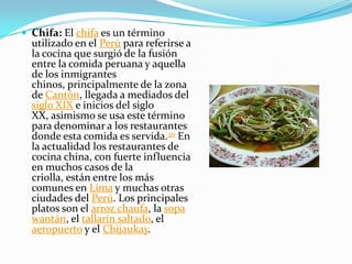 Chifa: El chifa es un término utilizado en el Perú para referirse a la cocina que surgió de la fusión entre la comida peruana y aquella de los inmigrantes chinos, principalmente de la zona de Cantón, llegada a mediados del siglo XIX e inicios del siglo XX, asimismo se usa este término para denominar a los restaurantes donde esta comida es servida.30 En la actualidad los restaurantes de cocina china, con fuerte influencia en muchos casos de la criolla, están entre los más comunes en Lima y muchas otras ciudades del Perú. Los principales platos son el arroz chaufa, la sopa wantán, el tallarín saltado, el aeropuerto y el Chijaukay.