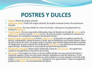 POSTRES Y DULCESAlfajor: Postre de origen colonial.Arroz con leche: Postre de origen colonial, de amplio consumo junto a la mazamorra morada.Arroz zambito: Es muy similar al «arroz con leche», solo que en su preparación se incluye la chancaca.Frejol colado: Es una masa dulce elaborada a base de frejoles en el valle de Cañete en la región Lima y en la zona de Chincha en Ica. Se unta en el pan y también se consume en forma pura. Se acompaña con granos de ajonjolí tostado.King kong de manjarblanco: Postre lambayecano preparado con galletas hechas de harina, mantequilla, yemas de huevo y leche, que se empalman con manjar blanco, dulce de piña y dulce de maní. Su origen está en los años 1930, donde habría tomado el nombre al compararse su gran tamaño con el del gorila King Kong, cuya película se estrenaba por aquel tiempo. Actualmente es un producto peruano de exportación.Mazamorra morada: Postre típico elaborado a base de maíz morado. Se espolvorea canela en su superficie al momento de servirse.Picarones: Es un plato en el que se sirven anillos hechos con una mezcla de harina y trozos de zapallo y fritos en una sartén caliente, bañados en miel de chancaca. Es un tradicional postre limeño, predomina su venta callejera y es muy popular a nivel de todo el país. Pancho Fierro y Ricardo Palma incluyeron a la «picaronera», mujer encargada de preparar este potaje, en sus testimonios de época.