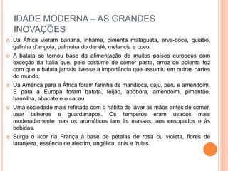 IDADE MODERNA – AS GRANDES
INOVAÇÕES
 Da África vieram banana, inhame, pimenta malagueta, erva-doce, quiabo,
galinha d’angola, palmeira do dendê, melancia e coco.
 A batata se tornou base da alimentação de muitos países europeus com
exceção da Itália que, pelo costume de comer pasta, arroz ou polenta fez
com que a batata jamais tivesse a importância que assumiu em outras partes
do mundo.
 Da América para a África foram farinha de mandioca, caju, peru e amendoim.
E para a Europa foram batata, feijão, abóbora, amendoim, pimentão,
baunilha, abacate e o cacau.
 Uma sociedade mais refinada com o hábito de lavar as mãos antes de comer,
usar talheres e guardanapos. Os temperos eram usados mais
moderadamente mas os aromáticos iam às massas, aos ensopados e às
bebidas.
 Surge o licor na França à base de pétalas de rosa ou violeta, flores de
laranjeira, essência de alecrim, angélica, anis e frutas.
 