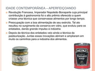 IDADE CONTEMPORÂNEA – APERFEIÇOANDO
 Revolução Francesa, Imperador Napoleão Bonaparte cuja principal
contribuição à gastronomia foi o alto prêmio oferecido a quem
criasse uma técnica que conservasse alimentos por longo tempo.
 Preocupação com a boa alimentação de seu exército. Tal ato
resultou no surgimento da conserva em vidro, que evoluiu para os
enlatados, dando grande impulso à indústria
 Depois da técnica dos enlatados veio ainda a técnica da
pasteurização. Juntas essas inovações abriram e ampliaram em
muito os caminhos para a indústria dos alimentos.
 