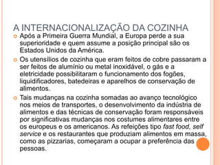 A INTERNACIONALIZAÇÃO DA COZINHA
 Após a Primeira Guerra Mundial, a Europa perde a sua
superioridade e quem assume a posição principal são os
Estados Unidos da América.
 Os utensílios de cozinha que eram feitos de cobre passaram a
ser feitos de alumínio ou metal inoxidável, o gás e a
eletricidade possibilitaram o funcionamento dos fogões,
liquidificadores, batedeiras e aparelhos de conservação de
alimentos.
 Tais mudanças na cozinha somadas ao avanço tecnológico
nos meios de transportes, o desenvolvimento da indústria de
alimentos e das técnicas de conservação foram responsáveis
por significativas mudanças nos costumes alimentares entre
os europeus e os americanos. As refeições tipo fast food, self
service e os restaurantes que produziam alimentos em massa,
como as pizzarias, começaram a ocupar a preferência das
pessoas.
 