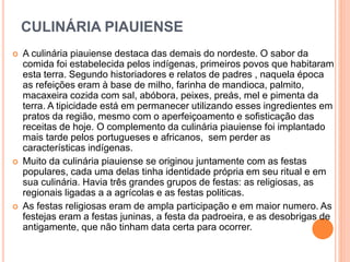 CULINÁRIA PIAUIENSE
 A culinária piauiense destaca das demais do nordeste. O sabor da
comida foi estabelecida pelos indígenas, primeiros povos que habitaram
esta terra. Segundo historiadores e relatos de padres , naquela época
as refeições eram à base de milho, farinha de mandioca, palmito,
macaxeira cozida com sal, abóbora, peixes, preás, mel e pimenta da
terra. A tipicidade está em permanecer utilizando esses ingredientes em
pratos da região, mesmo com o aperfeiçoamento e sofisticação das
receitas de hoje. O complemento da culinária piauiense foi implantado
mais tarde pelos portugueses e africanos, sem perder as
características indígenas.
 Muito da culinária piauiense se originou juntamente com as festas
populares, cada uma delas tinha identidade própria em seu ritual e em
sua culinária. Havia três grandes grupos de festas: as religiosas, as
regionais ligadas a a agrícolas e as festas politicas.
 As festas religiosas eram de ampla participação e em maior numero. As
festejas eram a festas juninas, a festa da padroeira, e as desobrigas de
antigamente, que não tinham data certa para ocorrer.
 