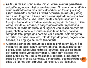  As festas de são João e são Pedro, foram trazidas para Brasil
pelos Portugueses religiosos catequistas. Novenas preparatórias
eram realizadas nos dias que antecediam as festas juninas(
assim chamados porque as festas ocorriam no mês de junho),
com ritos litúrgicos e leiloes para arrecadação de recursos. Nos
dias dos são João e são Pedro, muitas danças animam os
festejos. A comida era farta e variada, e própria da época, milho
verde, cozido ou assado, a canjica com canela, a pamonha
enrolada na folha do milho, o mungunzá com lasca de coco da
praia, abatata doce, e o jerimum assado na brasa, banana
comprida frita, preparada com açúcar e canela, bolo de goma,
de milho, de puba, bolo frito, frito de tripa de porco, paçoca com
banana, e a linguiça de porco temperada.
 A semana santa era comum as pessoas praticarem jejum. Na
mesa não se podia servir carne vermelha, era substituída por
peixes, ovos, tubérculos, folhas e legumes, era vez de pratos
tais como: feijão verde aferventado, arroz com feijão e ovo
cozido, frito ou mexido, a maxixada,o quibebe, a macaxeira
cozida e frita, o peixe Curimatá, o Matrinchã, acompanhados de
pirão de farinha com pimenta- de- cheiro, e as frigideiras.
 