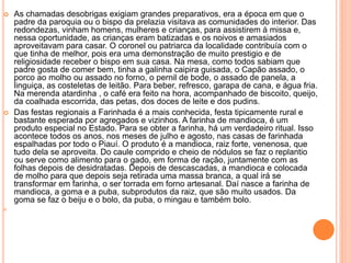  As chamadas desobrigas exigiam grandes preparativos, era a época em que o
padre da paroquia ou o bispo da prelazia visitava as comunidades do interior. Das
redondezas, vinham homens, mulheres e crianças, para assistirem á missa e,
nessa oportunidade, as crianças eram batizadas e os noivos e amasiados
aproveitavam para casar. O coronel ou patriarca da localidade contribuía com o
que tinha de melhor, pois era uma demonstração de muito prestigio e de
religiosidade receber o bispo em sua casa. Na mesa, como todos sabiam que
padre gosta de comer bem, tinha a galinha caipira guisada, o Capão assado, o
porco ao molho ou assado no forno, o pernil de bode, o assado de panela, a
linguiça, as costeletas de leitão. Para beber, refresco, garapa de cana, e água fria.
Na merenda atardinha , o café era feito na hora, acompanhado de biscoito, queijo,
da coalhada escorrida, das petas, dos doces de leite e dos pudins.
 Das festas regionais a Farinhada é a mais conhecida, festa tipicamente rural e
bastante esperada por agregados e vizinhos. A farinha de mandioca, é um
produto especial no Estado. Para se obter a farinha, há um verdadeiro ritual. Isso
acontece todos os anos, nos meses de julho e agosto, nas casas de farinhada
espalhadas por todo o Piauí. O produto é a mandioca, raiz forte, venenosa, que
tudo dela se aproveita. Do caule comprido e cheio de nódulos se faz o replantio
ou serve como alimento para o gado, em forma de ração, juntamente com as
folhas depois de desidratadas. Depois de descascadas, a mandioca e colocada
de molho para que depois seja retirada uma massa branca, a qual irá se
transformar em farinha, o ser torrada em forno artesanal. Daí nasce a farinha de
mandioca, a goma e a puba, subprodutos da raiz, que são muito usados. Da
goma se faz o beiju e o bolo, da puba, o mingau e também bolo.

 