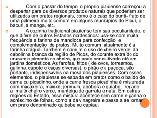  Com o passar do tempo, o próprio piauiense começou a
despertar para os diversos produtos naturais que poderiam ser
utilizados em pratos regionais, como é o caso do buriti- fruto de
uma palmeira muito comum em alguns municípios do Piauí, o
bacuri, a manga, etc.
 A cozinha tradicional piauiense tem sua peculiaridade, o
que difere de outros Estados nordestinos: usa-se com muita
frequência a farinha de mandioca para confecção e
complementação de pratos. Muito comum atualmente é a
farinha d’água. Também é comum o uso de cheiro verde, da
cebolinha branca da região de Picos, do corante extraído do
urucum e pimenta de cheiro, que pode ser cultivada até em
jardins domésticos. As farofas, fritos ( de ovos, torresmos,
galinha, capote e caças diversas), o pirão e a paçoca, são
portanto, indispensáveis na mesa dos piauienses. Com esses
elementos, o piauiense se esbalda em pratos como o batido de
carne ou picadinho, onde a carne fresca picadinha é misturada
com macaxeira, maxixe, jerimum, abóbora e quiabo, regado
a muito cheiro verde, manteiga de garrafa e nata. Em outras
regiões do Estado, essa mistura acontece sem carne e ganha o
acréscimo de folhas, como a da vinagreira e passa a se tornar
um prato denominado quibebe ou capiau.
 