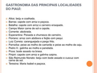 GASTRONOMIA DAS PRINCIPAIS LOCALIDADES
DO PIAUÍ:
 Altos: beiju e coalhada.
 Barras: capote com arroz e paçoca.
 Batalha: capote com arroz e carneiro ensopado.
 Campo Maior carne de sol e capote.
 Corrente: abobrada.
 Esperantina: Peixada e churrasco de carneiro.
 Floriano: arroz com abóbora e feijão com pequi.
 Luiz Correia: caranguejada e pargo frito.
 Parnaíba: peixe ao molho de camarão e peixe ao molho de caju.
 Pedro II.: galinha ao molho e panelada.
 Picos: bode assado na brasa.
 Piripiri: capote com arroz e galinha caipira.
 São Raimundo Nonato: beiju com bode assado e cuscuz com
carne de sol.
 Teresina: Maria Isabel e paçoca.
 