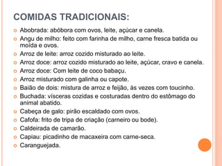 COMIDAS TRADICIONAIS:
 Abobrada: abóbora com ovos, leite, açúcar e canela.
 Angu de milho: feito com farinha de milho, carne fresca batida ou
moída e ovos.
 Arroz de leite: arroz cozido misturado ao leite.
 Arroz doce: arroz cozido misturado ao leite, açúcar, cravo e canela.
 Arroz doce: Com leite de coco babaçu.
 Arroz misturado com galinha ou capote.
 Baião de dois: mistura de arroz e feijão, às vezes com toucinho.
 Buchada: vísceras cozidas e costuradas dentro do estômago do
animal abatido.
 Cabeça de galo: pirão escaldado com ovos.
 Cafofa: frito de tripa de criação (carneiro ou bode).
 Caldeirada de camarão.
 Capiau: picadinho de macaxeira com carne-seca.
 Caranguejada.
 