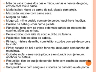  Mão de vaca: ossos dos pés e mãos, unhas e nervos de gado,
cozido com muito caldo.
 Maria Isabel: risoto de carne de sol, picada com arroz.
 Maxixada: maxixe com carne seca.
 Mingau de puba.
 Mugunzá: milho cozido com pé de porco, toucinho e lingüiça.
 Palmito de babaçu com carne picada.
 Panelada: feita com as tripas e demais partes do intestino do
caprino, além das unhas.
 Peixe cozido: com leite de coco e pirão de farinha.
 Peixe frito: feito no óleo de babaçu.
 Pintado: mistura de milho com feijão, cozidos com pé de porco e
toucinho.
 Pirão: ossada de boi e caldo fervente, misturado com farinha de
mandioca.
 Quibebe mole: carne seca picada e misturada com jerimum,
abóbora ou batata.
 Requeijão: tipo de queijo do sertão, feito com coalhada escorrida
e manteiga.
 Sarapatel: feito com sangue e vísceras de carneiro ou de porco.
 