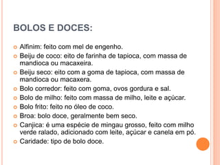 BOLOS E DOCES:
 Alfinim: feito com mel de engenho.
 Beiju de coco: eito de farinha de tapioca, com massa de
mandioca ou macaxeira.
 Beiju seco: eito com a goma de tapioca, com massa de
mandioca ou macaxera.
 Bolo corredor: feito com goma, ovos gordura e sal.
 Bolo de milho: feito com massa de milho, leite e açúcar.
 Bolo frito: feito no óleo de coco.
 Broa: bolo doce, geralmente bem seco.
 Canjica: é uma espécie de mingau grosso, feito com milho
verde ralado, adicionado com leite, açúcar e canela em pó.
 Caridade: tipo de bolo doce.
 