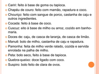  Cariri: feito à base de goma ou tapioca.
 Chapéu de couro: feito com mamão, rapadura e coco.
 Chouriço: feito com sangue de porco, castanha de caju e
outros ingredientes.
 Cocada: feito à base de coco.
 Cuscuz: eito à base de milho ou arroz, cozido em banho-
maria.
 Doces de: caju, de casca de laranja, de casca de limão.
 Manuê: bolo de milho, castanha de caju e rapadura.
 Pamonha: feita de milho verde ralado, cozida e servida
enrolada na palha de milho.
 Peta: bolo seco, feito à base de tapioca.
 Quebra-queixo: doce ligado com coco.
 Suspiro: bolo feito de clara de ovos.
 