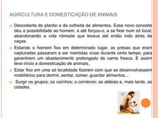 AGRICULTURA E DOMESTICAÇÃO DE ANIMAIS
 Descoberta do plantio e da colheita de alimentos. Esse novo conceito
deu a possibilidade ao homem, e até forçou-o, a se fixar num só local,
abandonando a vida nômade que levava até então indo atrás de
caças.
 Estando o homem fixo em determinado lugar, as presas que eram
capturadas passaram a ser mantidas vivas durante certo tempo, para
garantirem um abastecimento prolongado de carne fresca. E assim
teve início a domesticação de animais.
 Estar fixo em uma só localidade fizeram com que se desenvolvessem
mobiliários para dormir, sentar, comer, guardar alimentos...
 Surgir os grupos; os vizinhos; o comércio; as aldeias e, mais tarde, as
cidades.
 