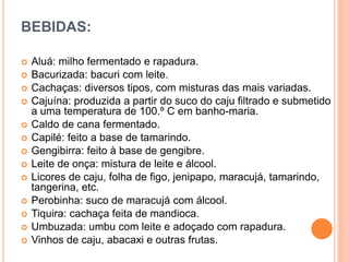 BEBIDAS:
 Aluá: milho fermentado e rapadura.
 Bacurizada: bacuri com leite.
 Cachaças: diversos tipos, com misturas das mais variadas.
 Cajuína: produzida a partir do suco do caju filtrado e submetido
a uma temperatura de 100.º C em banho-maria.
 Caldo de cana fermentado.
 Capilé: feito a base de tamarindo.
 Gengibirra: feito à base de gengibre.
 Leite de onça: mistura de leite e álcool.
 Licores de caju, folha de figo, jenipapo, maracujá, tamarindo,
tangerina, etc.
 Perobinha: suco de maracujá com álcool.
 Tiquira: cachaça feita de mandioca.
 Umbuzada: umbu com leite e adoçado com rapadura.
 Vinhos de caju, abacaxi e outras frutas.
 