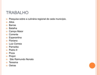 TRABALHO
 Pesquisa sobre a culinária regional de cada município.
 Altos
 Barras
 Batalha
 Campo Maior
 Corrente
 Esperantina
 Floriano
 Luiz Correia
 Parnaíba
 Pedro II
 Picos
 Piripiri
 São Raimundo Nonato
 Teresina
 Oeiras
 
