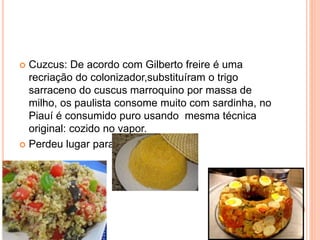  Cuzcus: De acordo com Gilberto freire é uma
recriação do colonizador,substituíram o trigo
sarraceno do cuscus marroquino por massa de
milho, os paulista consome muito com sardinha, no
Piauí é consumido puro usando mesma técnica
original: cozido no vapor.
 Perdeu lugar para o pão.
 