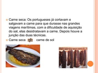  Carne seca: Os portugueses já cortavam e
salgavam a carne para que durasse nas grandes
viagens marítimas, com a dificuldade de aquisição
do sal, elas desidratavam a carne. Depois houve a
junção das duas técnicas.
 Carne seca carne de sol
 