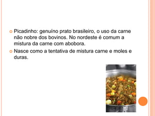  Picadinho: genuíno prato brasileiro, o uso da carne
não nobre dos bovinos. No nordeste é comum a
mistura da carne com abobora.
 Nasce como a tentativa de mistura carne e moles e
duras.
 