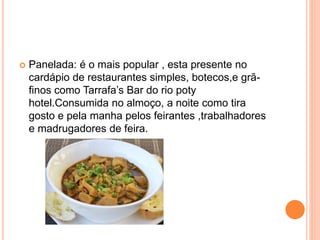  Panelada: é o mais popular , esta presente no
cardápio de restaurantes simples, botecos,e grã-
finos como Tarrafa’s Bar do rio poty
hotel.Consumida no almoço, a noite como tira
gosto e pela manha pelos feirantes ,trabalhadores
e madrugadores de feira.
 