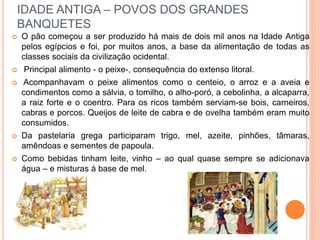 IDADE ANTIGA – POVOS DOS GRANDES
BANQUETES
 O pão começou a ser produzido há mais de dois mil anos na Idade Antiga
pelos egípcios e foi, por muitos anos, a base da alimentação de todas as
classes sociais da civilização ocidental.
 Principal alimento - o peixe-, consequência do extenso litoral.
 Acompanhavam o peixe alimentos como o centeio, o arroz e a aveia e
condimentos como a sálvia, o tomilho, o alho-poró, a cebolinha, a alcaparra,
a raiz forte e o coentro. Para os ricos também serviam-se bois, carneiros,
cabras e porcos. Queijos de leite de cabra e de ovelha também eram muito
consumidos.
 Da pastelaria grega participaram trigo, mel, azeite, pinhões, tâmaras,
amêndoas e sementes de papoula.
 Como bebidas tinham leite, vinho – ao qual quase sempre se adicionava
água – e misturas à base de mel.
 