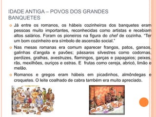 IDADE ANTIGA – POVOS DOS GRANDES
BANQUETES
 Já entre os romanos, os hábeis cozinheiros dos banquetes eram
pessoas muito importantes, reconhecidas como artistas e recebiam
altos salários. Foram os pioneiros na figura do chef de cozinha. “Ter
um bom cozinheiro era símbolo de ascensão social.”
 Nas mesas romanas era comum aparecer frangos, patos, gansos,
galinhas d’angola e pavões; pássaros silvestres como codornas,
perdizes, gralhas, avestruzes, flamingos, garças e papagaios; peixes,
rãs, mexilhões, ouriços e ostras. E frutas como cereja, abricó, limão e
melão.
 Romanos e gregos eram hábeis em picadinhos, almôndegas e
croquetes. O leite coalhado de cabra também era muito apreciado.
 