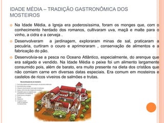 IDADE MÉDIA – TRADIÇÃO GASTRONÔMICA DOS
MOSTEIROS
 Na Idade Média, a Igreja era poderosíssima, foram os monges que, com o
conhecimento herdado dos romanos, cultivaram uva, maçã e malte para o
vinho, a cidra e a cerveja .
 Desenvolveram a jardinagem, exploraram minas de sal, praticaram a
pecuária, curtiram o couro e aprimoraram , conservação de alimentos e a
fabricação do pão.
 Desenvolvia-se a pesca no Oceano Atlântico, especialmente, do arenque que
era salgado e vendido. Na Idade Média o peixe foi um alimento largamente
consumido pois, além de barato, era muito presente na dieta dos cristãos que
não comiam carne em diversas datas especiais. Era comum em mosteiros e
castelos de ricos viveiros de salmões e trutas.
 