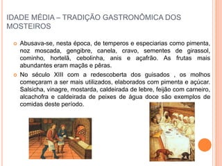 IDADE MÉDIA – TRADIÇÃO GASTRONÔMICA DOS
MOSTEIROS
 Abusava-se, nesta época, de temperos e especiarias como pimenta,
noz moscada, gengibre, canela, cravo, sementes de girassol,
cominho, hortelã, cebolinha, anis e açafrão. As frutas mais
abundantes eram maçãs e pêras.
 No século XIII com a redescoberta dos guisados , os molhos
começaram a ser mais utilizados, elaborados com pimenta e açúcar.
Salsicha, vinagre, mostarda, caldeirada de lebre, feijão com carneiro,
alcachofra e caldeirada de peixes de água doce são exemplos de
comidas deste período.
 