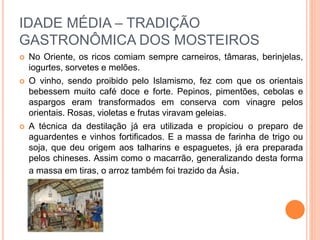 IDADE MÉDIA – TRADIÇÃO
GASTRONÔMICA DOS MOSTEIROS
 No Oriente, os ricos comiam sempre carneiros, tâmaras, berinjelas,
iogurtes, sorvetes e melões.
 O vinho, sendo proibido pelo Islamismo, fez com que os orientais
bebessem muito café doce e forte. Pepinos, pimentões, cebolas e
aspargos eram transformados em conserva com vinagre pelos
orientais. Rosas, violetas e frutas viravam geleias.
 A técnica da destilação já era utilizada e propiciou o preparo de
aguardentes e vinhos fortificados. E a massa de farinha de trigo ou
soja, que deu origem aos talharins e espaguetes, já era preparada
pelos chineses. Assim como o macarrão, generalizando desta forma
a massa em tiras, o arroz também foi trazido da Ásia.
 