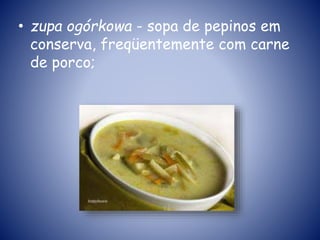 • zupa ogórkowa - sopa de pepinos em
conserva, freqüentemente com carne
de porco;
 