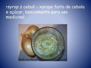 •syrop z cebuli - xarope feito de cebola
e açúcar, basicamente para uso
medicinal;
 