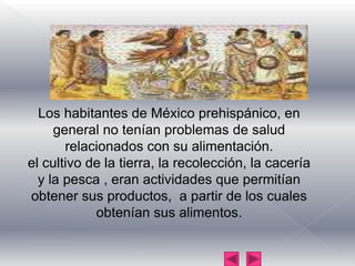 Los habitantes de México prehispánico, en general no tenían problemas de salud relacionados con su alimentación.el cultivo de la tierra, la recolección, la cacería y la pesca , eran actividades que permitían obtener sus productos,  a partir de los cuales obtenían sus alimentos.